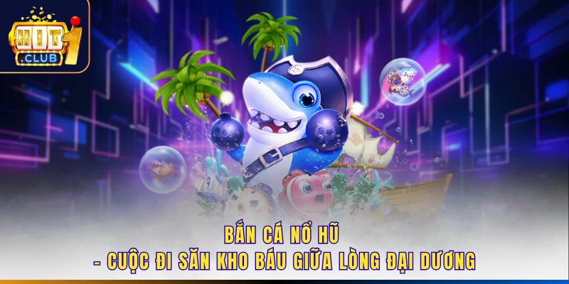 Bắn Cá Nổ Hũ - Cuộc Đi Săn Kho Báu Giữa Lòng Đại Dương