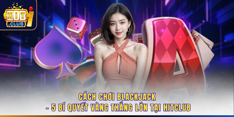 Cách Chơi Blackjack - 5 Bí Quyết Vàng Thắng Lớn Tại Hitclub